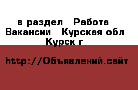  в раздел : Работа » Вакансии . Курская обл.,Курск г.